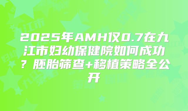 2025年AMH仅0.7在九江市妇幼保健院如何成功?胚胎筛查+移植策略全公开