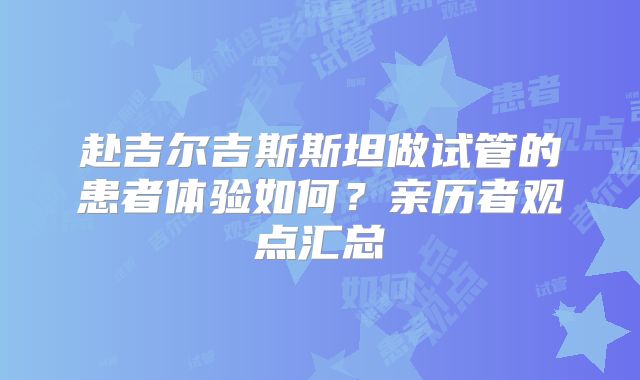赴吉尔吉斯斯坦做试管的患者体验如何？亲历者观点汇总