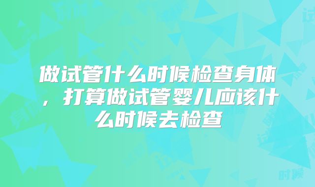 做试管什么时候检查身体,打算做试管婴儿应该什么时候去检查