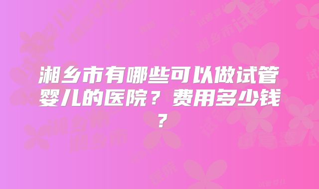 湘乡市有哪些可以做试管婴儿的医院？费用多少钱？
