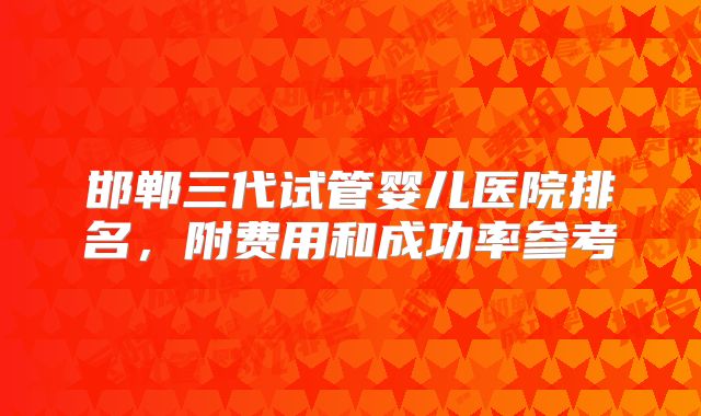 邯郸三代试管婴儿医院排名,附费用和成功率参考