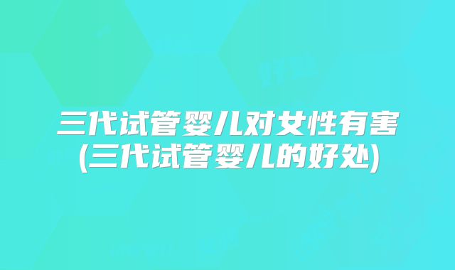 三代试管婴儿对女性有害(三代试管婴儿的好处)