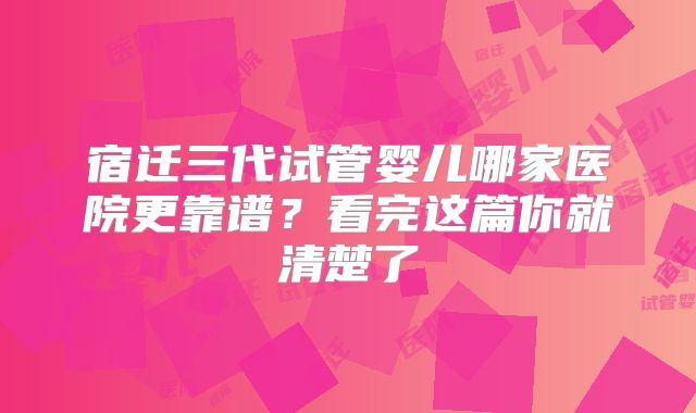 宿迁三代试管婴儿哪家医院更靠谱?看完这篇你就清楚了
