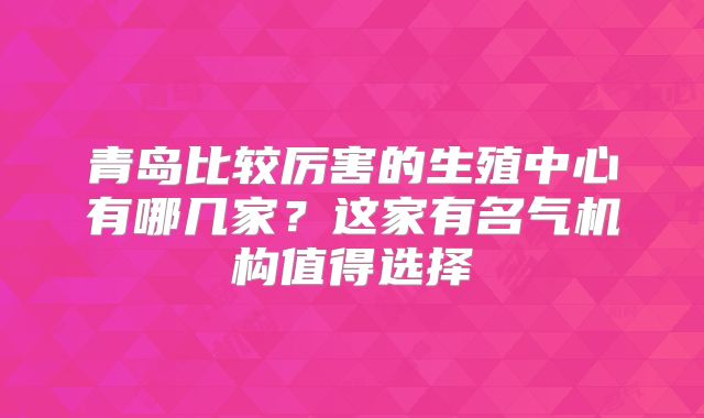青岛比较厉害的生殖中心有哪几家?这家有名气机构值得选择