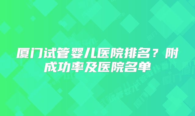 厦门试管婴儿医院排名？附成功率及医院名单