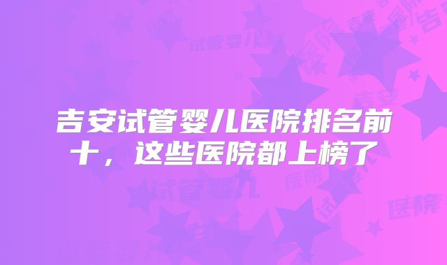 吉安试管婴儿医院排名前十,这些医院都上榜了