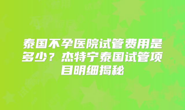 泰国不孕医院试管费用是多少？杰特宁泰国试管项目明细揭秘