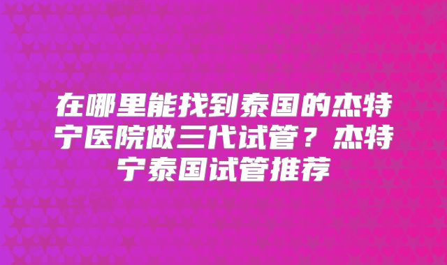 在哪里能找到泰国的杰特宁医院做三代试管？杰特宁泰国试管推荐