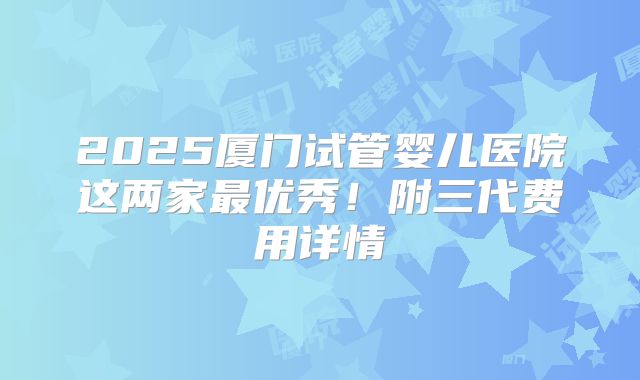 2025厦门试管婴儿医院这两家最优秀!附三代费用详情