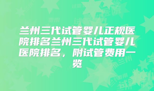 兰州三代试管婴儿正规医院排名兰州三代试管婴儿医院排名,附试管费用一览
