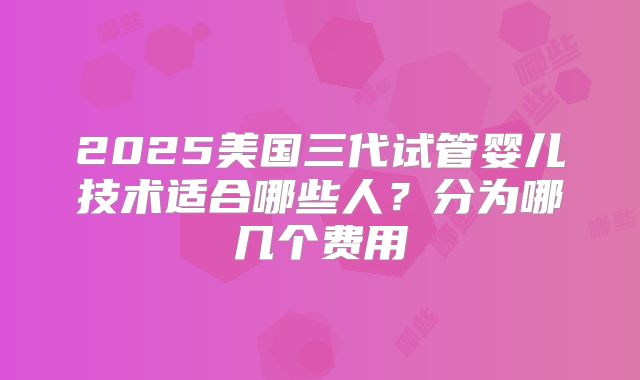 2025美国三代试管婴儿技术适合哪些人?分为哪几个费用