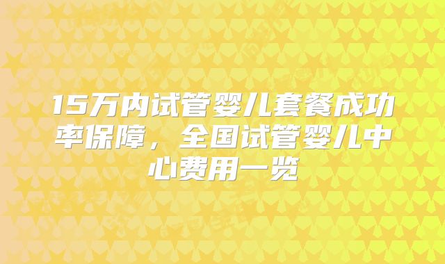 15万内试管婴儿套餐成功率保障,全国试管婴儿中心费用一览