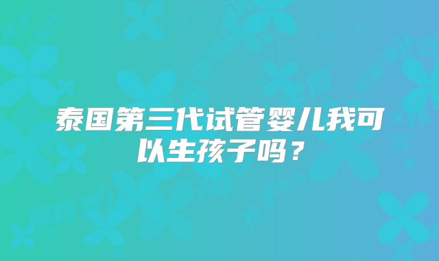 泰国第三代试管婴儿我可以生孩子吗?