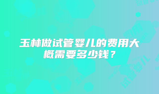 玉林做试管婴儿的费用大概需要多少钱?