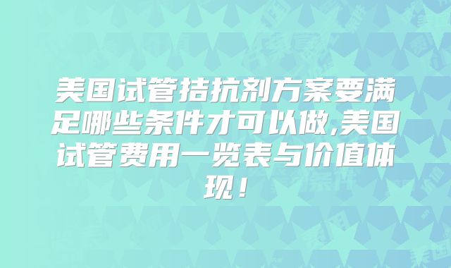 美国试管拮抗剂方案要满足哪些条件才可以做,美国试管费用一览表与价值体现!