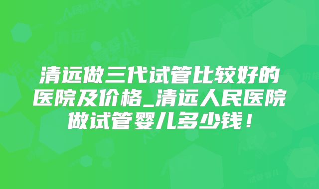 清远做三代试管比较好的医院及价格_清远人民医院做试管婴儿多少钱!