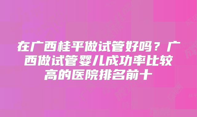在广西桂平做试管好吗?广西做试管婴儿成功率比较高的医院排名前十