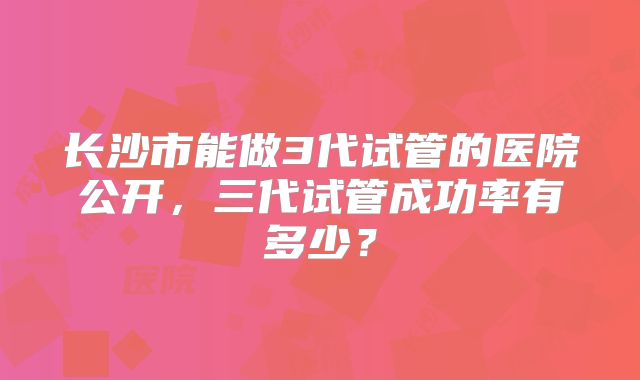 长沙市能做3代试管的医院公开，三代试管成功率有多少？