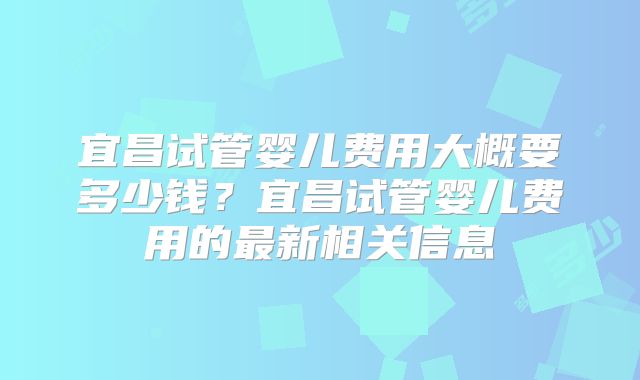 宜昌试管婴儿费用大概要多少钱？宜昌试管婴儿费用的最新相关信息
