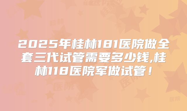 2025年桂林181医院做全套三代试管需要多少钱,桂林118医院军做试管！