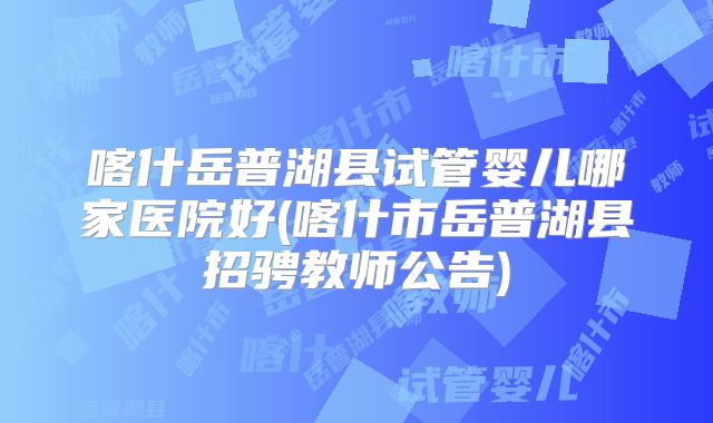 喀什岳普湖县试管婴儿哪家医院好(喀什市岳普湖县招骋教师公告)