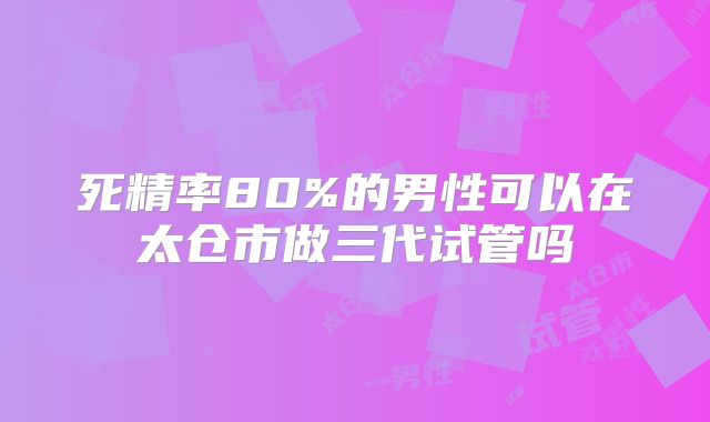 死精率80%的男性可以在太仓市做三代试管吗