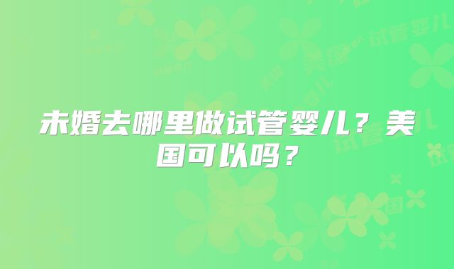 未婚去哪里做试管婴儿？美国可以吗？