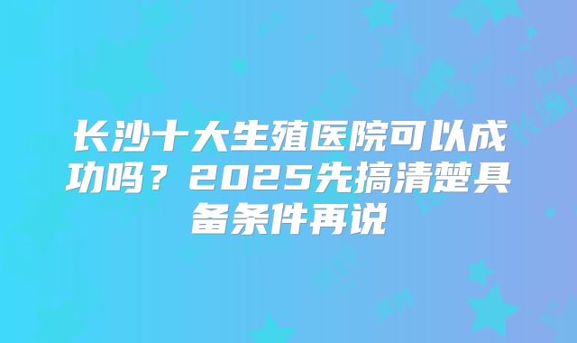 长沙十大生殖医院可以成功吗?2025先搞清楚具备条件再说
