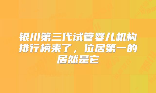 银川第三代试管婴儿机构排行榜来了,位居第一的居然是它