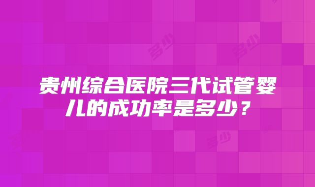 贵州综合医院三代试管婴儿的成功率是多少?