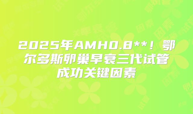 2025年AMH0.8**！鄂尔多斯卵巢早衰三代试管成功关键因素