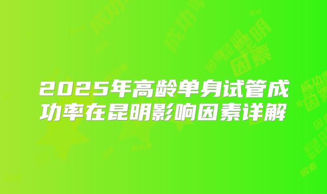 2025年高龄单身试管成功率在昆明影响因素详解