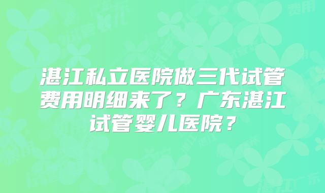 湛江私立医院做三代试管费用明细来了?广东湛江试管婴儿医院?
