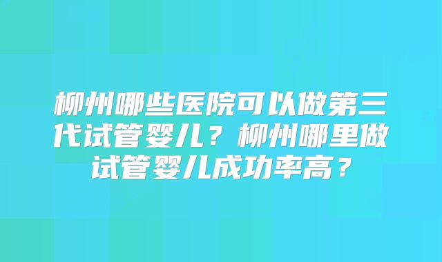 柳州哪些医院可以做第三代试管婴儿?柳州哪里做试管婴儿成功率高?