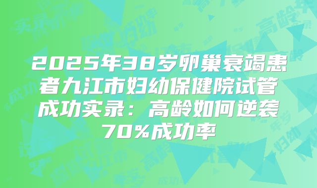 2025年38岁卵巢衰竭患者九江市妇幼保健院试管成功实录：高龄如何逆袭70%成功率