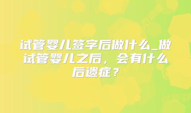 试管婴儿签字后做什么_做试管婴儿之后,会有什么后遗症?