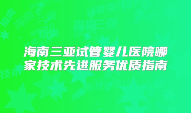海南三亚试管婴儿医院哪家技术先进服务优质指南