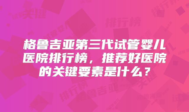 格鲁吉亚第三代试管婴儿医院排行榜,推荐好医院的关键要素是什么?
