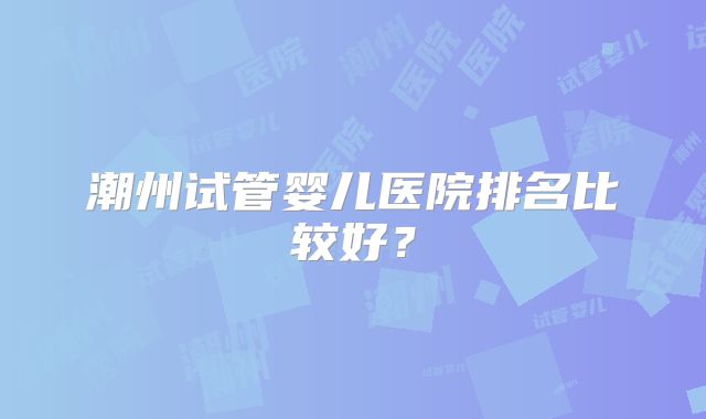潮州试管婴儿医院排名比较好？