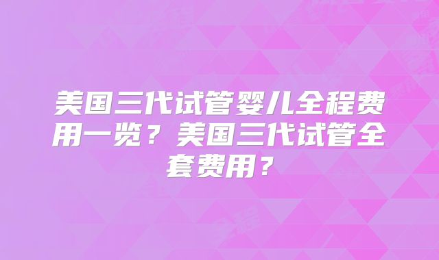 美国三代试管婴儿全程费用一览？美国三代试管全套费用？