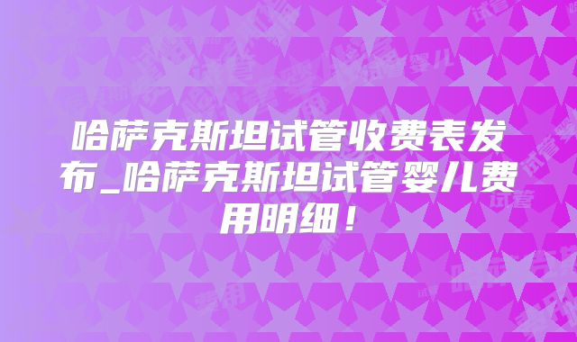 哈萨克斯坦试管收费表发布_哈萨克斯坦试管婴儿费用明细!