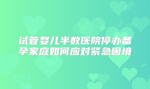 试管婴儿半数医院停办备孕家庭如何应对紧急困境