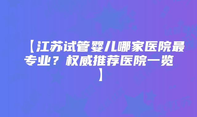 【江苏试管婴儿哪家医院最专业?权威推荐医院一览】