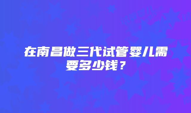 在南昌做三代试管婴儿需要多少钱?