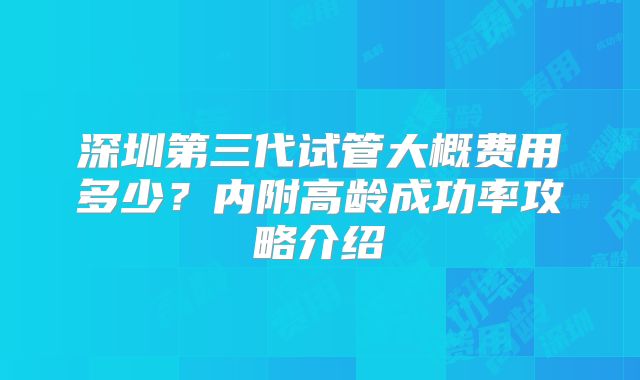 深圳第三代试管大概费用多少？内附高龄成功率攻略介绍