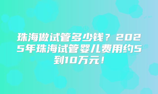 珠海做试管多少钱?2025年珠海试管婴儿费用约5到10万元!