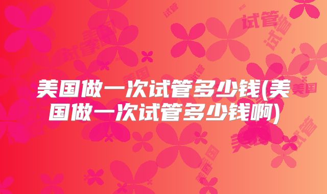 美国做一次试管多少钱(美国做一次试管多少钱啊)