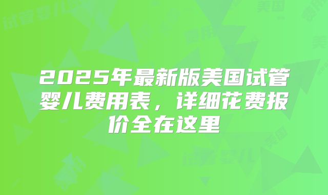 2025年最新版美国试管婴儿费用表,详细花费报价全在这里