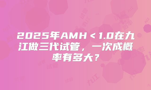 2025年AMH＜1.0在九江做三代试管，一次成概率有多大？