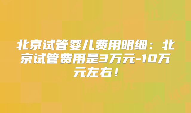 北京试管婴儿费用明细：北京试管费用是3万元-10万元左右！
